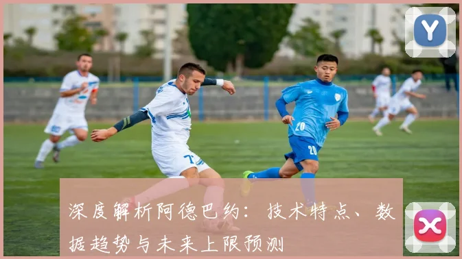 深度解析阿德巴约：技术特点、数据趋势与未来上限预测