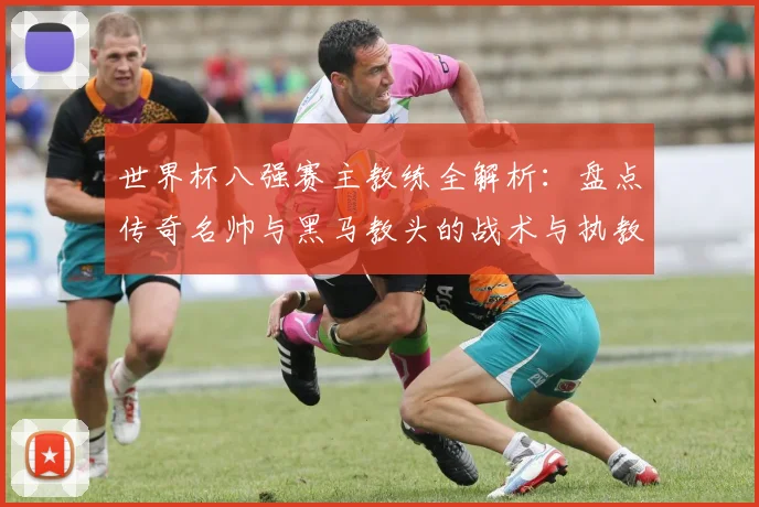 世界杯八强赛主教练全解析：盘点传奇名帅与黑马教头的战术与执教特点