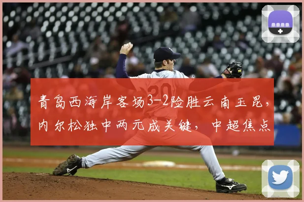 青岛西海岸客场3-2险胜云南玉昆,内尔松独中两元成关键,中超焦点战精彩回顾