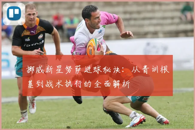 挪威新星努萨进球秘诀：从青训根基到战术执行的全面解析