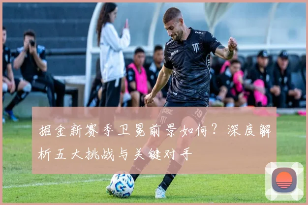 掘金新赛季卫冕前景如何？深度解析五大挑战与关键对手
