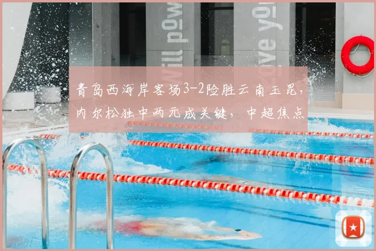 青岛西海岸客场3-2险胜云南玉昆,内尔松独中两元成关键,中超焦点战精彩回顾