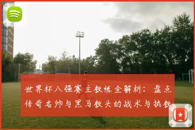 世界杯八强赛主教练全解析:盘点传奇名帅与黑马教头的战术与执教特点