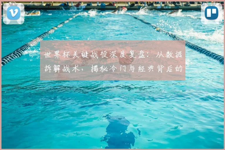 世界杯关键战役深度复盘：从数据拆解战术，揭秘冷门与经典背后的故事