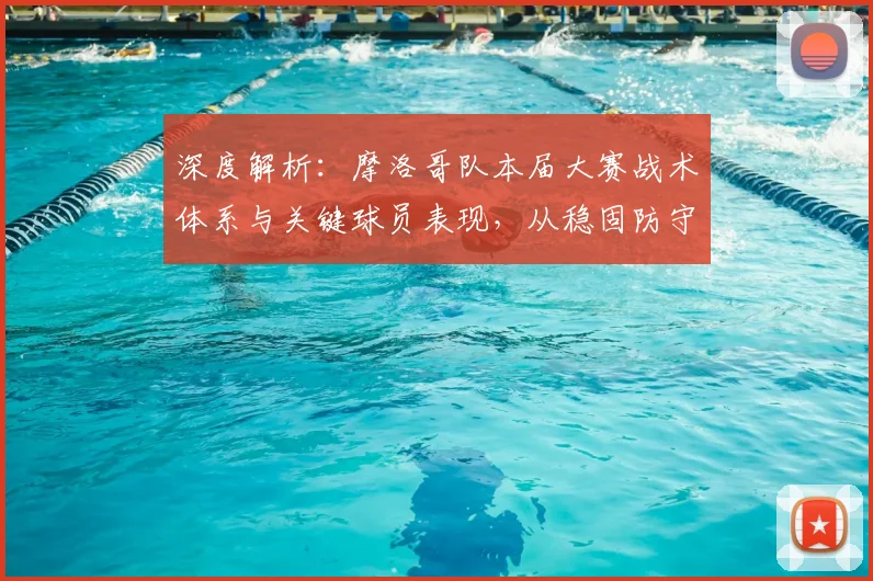 深度解析：摩洛哥队本届大赛战术体系与关键球员表现，从稳固防守到高效反击